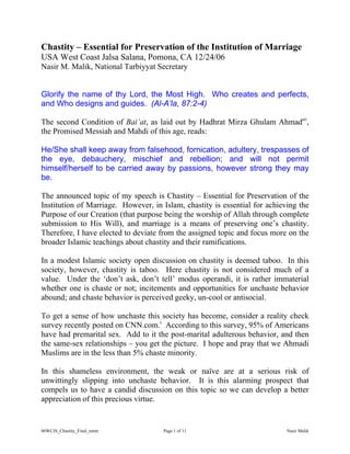 06WCJS_Chastity_Final_nmm Page 1 of 11 Nasir Malik
Chastity – Essential for Preservation of the Institution of Marriage
USA West Coast Jalsa Salana, Pomona, CA 12/24/06
Nasir M. Malik, National Tarbiyyat Secretary
Glorify the name of thy Lord, the Most High. Who creates and perfects,
and Who designs and guides. (Al-A’la, 87:2-4)
The second Condition of Bai’at, as laid out by Hadhrat Mirza Ghulam Ahmadas
,
the Promised Messiah and Mahdi of this age, reads:
He/She shall keep away from falsehood, fornication, adultery, trespasses of
the eye, debauchery, mischief and rebellion; and will not permit
himself/herself to be carried away by passions, however strong they may
be.
The announced topic of my speech is Chastity – Essential for Preservation of the
Institution of Marriage. However, in Islam, chastity is essential for achieving the
Purpose of our Creation (that purpose being the worship of Allah through complete
submission to His Will), and marriage is a means of preserving one’s chastity.
Therefore, I have elected to deviate from the assigned topic and focus more on the
broader Islamic teachings about chastity and their ramifications.
In a modest Islamic society open discussion on chastity is deemed taboo. In this
society, however, chastity is taboo. Here chastity is not considered much of a
value. Under the ‘don’t ask, don’t tell’ modus operandi, it is rather immaterial
whether one is chaste or not; incitements and opportunities for unchaste behavior
abound; and chaste behavior is perceived geeky, un-cool or antisocial.
To get a sense of how unchaste this society has become, consider a reality check
survey recently posted on CNN.com.i
According to this survey, 95% of Americans
have had premarital sex. Add to it the post-marital adulterous behavior, and then
the same-sex relationships – you get the picture. I hope and pray that we Ahmadi
Muslims are in the less than 5% chaste minority.
In this shameless environment, the weak or naïve are at a serious risk of
unwittingly slipping into unchaste behavior. It is this alarming prospect that
compels us to have a candid discussion on this topic so we can develop a better
appreciation of this precious virtue.
 