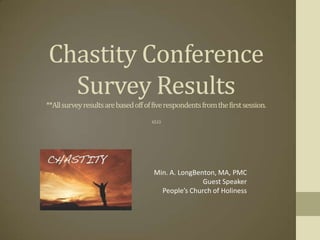 Chastity Conference
  Survey Results
**All survey results are based off of five respondents from the first session.
                                     4.5.13




                                      Min. A. LongBenton, MA, PMC
                                                     Guest Speaker
                                        People’s Church of Holiness
 