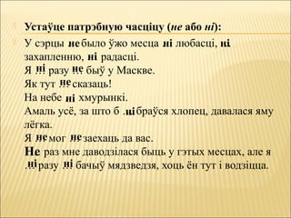  Устаўце патрэбную часціцу (не або ні):
 У сэрцы … было ўжо месца … любасці, …
захапленню, … радасці.
Я … разу … быў у Маскве.
Як тут … сказаць!
На небе … хмурынкі.
Амаль усё, за што б … браўся хлопец, давалася яму
лёгка.
Я … мог … заехаць да вас.
… раз мне даводзілася быць у гэтых месцах, але я
… разу … бачыў мядзведзя, хоць ён тут і водзіцца.
не ні ні
ні
ні не
не
ні
ні
не не
Не
ні ні
 