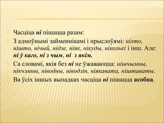  Часціца ні пішацца разам:
 З адмоўнымі займеннікамі і прыслоўямі: ніхто,
нішто, нічый, нідзе, ніяк, нікуды, ніколькі і інш. Але:
ні ў каго, ні з чым, ні з якім.
 Са словамі, якія без ні не ўжаваюцца: нішчымны,
нікчэмны, ніводны, ніводзін, ніякавата, ніштаваты.
 Ва ўсіх іншых выпадках часціца ні пішацца асобна.
 
