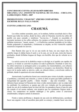 CONCURSO DE CUENTO: JULIO RAMÓN RIBEYRO
ORGANIZA: I.N.C. (INSTITUTO NACIONAL DE CULTURA – CHICLAYO,
LAMBAYEQUE- PERÚ) - 2007

PRIMER PUESTO: “CHASUMÁ” (PREMIO COMPARTIDO)
ESCRITOR: RULLY FALLA FAILOC

CUENTO LAMBAYECANO:
                                 CHASUMÁ
      Los niños estaban asustados, pues, en la mañana, habían escuchado decir a Don
Ramón que todas las noches, desde las doce, salía la Chasumá; recorría las calles del
pueblo con paso cansado y tenebroso: "toc-toc-toc...". Cuando se escuchaba el
incesante taconear en las calles solitarias, los cuerpos se helaban de terror, los perros
aullaban temerosos: "auuuú, auuuú...", y el bullicioso caminar trepidaba en los oídos.
Pasaba golpeando el empedrado y lentamente se alejaba, un frío vientecillo soplaba
misterioso crispando los nervios.

      Don Ramón dice que la vio en una noche de luna; era una mujer alta, los
cabellos largos le daban hasta el suelo y en la cara, en vez de ojos, tenía dos huecos
profundos, donde brillaban lenguas de fuego; era horrible, dice que de valiente no se
desmayó.

       La noticia acerca de la diabólica mujer se divulgó en el pueblo con rapidez de
suspiro y el miedo se convirtió en pánico en toda la población. Ocultado el astro luz,
los niños temerosos se protegían junto a sus padres; los trasnochadores, con esfuerzo
inaudito, cambiaron de costumbre y temprano se recogían a sus domicilios. Desde las
nueve de la noche nadie se atrevía a salir, un silencio tétrico y envolvente cubría al
poblado, dando la apariencia de estar abandonado.

       Atemorizada, la población formó una comisión para visitar al alcalde, exponerle
el problema y encontrar una solución, y correr el alma en pena que había quebrado la
tranquilidad del apacible pueblo. —Señor Alcalde — dijo don Cristóbal—. Algo
debemos hacer porque la Chasumá nos tiene a todos atemorizados y por su culpa todo
ha cambiado: los cantineros se quejan que sólo son visitados por los parroquianos
desde las seis de la mañana hasta las doce del día; los panaderos hacen el pan de cada
día cuando el sol asoma radiante, esto propicia que los estudiantes lleguen tarde a
clases; los campesinos no pueden madrugar y los gallos, como si estuvieran
amedrentados, tampoco cantan al amanecer.

      Frente a tantos problemas y después de una serie de deliberaciones, acordaron
hacer una urgente visita al sacerdote para pedir su consejo y mandar hacer una misa
 