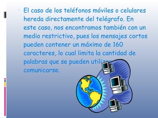 El caso de los teléfonos móviles o celulares hereda directamente del telégrafo. En este caso, nos encontramos también con un medio restrictivo, pues los mensajes cortos pueden contener un máximo de 160 caracteres, lo cual limita la cantidad de palabras que se pueden utilizar para comunicarse. 