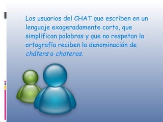Los usuarios del CHAT que escriben en un lenguaje exageradamente corto, que simplifican palabras y que no respetan la ortografía reciben la denominación de  cháters  o  chateros. 