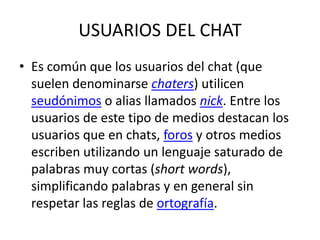 USUARIOS DEL CHATEs común que los usuarios del chat (que suelen denominarse chaters) utilicen seudónimos o alias llamados nick. Entre los usuarios de este tipo de medios destacan los usuarios que en chats, foros y otros medios escriben utilizando un lenguaje saturado de palabras muy cortas (short words), simplificando palabras y en general sin respetar las reglas de ortografía.