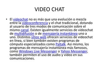 VIDEO CHATEl videochat no es más que una evolución o mezcla entre la videoconferencia y el chat tradicional, dotando al usuario de tres modos de comunicación sobre el mismo canal. Existen igualmente servicios de videochat de multidifusión o de mensajería instantánea uno a uno. Distintos sitios web ofrecen servicios de videochat en línea, si bien también existen programas de cómputo especializados como Paltalk. Asi mismo, los programas de mensajería instantánea más famosos, como Windows Live Messenger o Yahoo Messenger, también permiten el uso de audio y vídeo en sus comunicaciones.