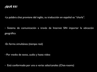¿QUÉ ES? La palabra chat proviene del inglés, su traducción en español es “charla”. Sistema de comunicación a través de Internet SIN importar la ubicación geográfica En forma simultánea (tiempo real) Por medio de texto, audio y hasta video Está conformado por una o varias salas/canales (Chat-rooms)