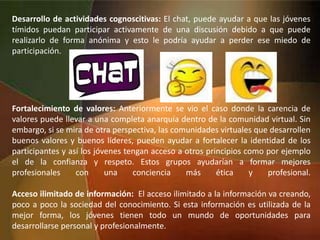 Desarrollo de actividades cognoscitivas: El chat, puede ayudar a que las jóvenes
tímidos puedan participar activamente de una discusión debido a que puede
realizarlo de forma anónima y esto le podría ayudar a perder ese miedo de
participación.
Fortalecimiento de valores: Anteriormente se vio el caso donde la carencia de
valores puede llevar a una completa anarquía dentro de la comunidad virtual. Sin
embargo, si se mira de otra perspectiva, las comunidades virtuales que desarrollen
buenos valores y buenos líderes, pueden ayudar a fortalecer la identidad de los
participantes y así los jóvenes tengan acceso a otros principios como por ejemplo
el de la confianza y respeto. Estos grupos ayudarían a formar mejores
profesionales con una conciencia más ética y profesional.
Acceso ilimitado de información: El acceso ilimitado a la información va creando,
poco a poco la sociedad del conocimiento. Si esta información es utilizada de la
mejor forma, los jóvenes tienen todo un mundo de oportunidades para
desarrollarse personal y profesionalmente.
 