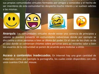Adicción. Uno de los problemas que se presenta es que los jóvenes pueden crear
sus propias comunidades virtuales formadas por amigos y conocidos y el hecho de
ser miembros de esta comunidad les despierta mucho interés y se vuelven adictos
a las mismas.
Anarquía. Las comunidades virtuales donde existe una carencia de principios y
valores se pueden convertir en comunidades subversivas donde por ejemplo se
discrimina a otras personas o bien se abusa del poder. En el caso de los chats se da
el caso donde se comienzan chismes sobre personas para así restarles valor o bien
los usuarios de la comunidad se ponen de acuerdo para molestar a otros.
Acceso a contenidos inadecuados. En Internet hay una gran cantidad de
materiales como por ejemplo la pornografía, los cuales están disponibles con sólo
unos cuantos Click del mouse.
 
