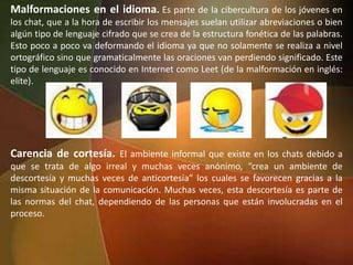 Malformaciones en el idioma. Es parte de la cibercultura de los jóvenes en
los chat, que a la hora de escribir los mensajes suelan utilizar abreviaciones o bien
algún tipo de lenguaje cifrado que se crea de la estructura fonética de las palabras.
Esto poco a poco va deformando el idioma ya que no solamente se realiza a nivel
ortográfico sino que gramaticalmente las oraciones van perdiendo significado. Este
tipo de lenguaje es conocido en Internet como Leet (de la malformación en inglés:
elite).
Carencia de cortesía. El ambiente informal que existe en los chats debido a
que se trata de algo irreal y muchas veces anónimo, “crea un ambiente de
descortesía y muchas veces de anticortesía” los cuales se favorecen gracias a la
misma situación de la comunicación. Muchas veces, esta descortesía es parte de
las normas del chat, dependiendo de las personas que están involucradas en el
proceso.
 