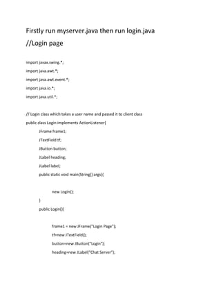 Firstly run myserver.java then run login.java
//Login page
import javax.swing.*;
import java.awt.*;
import java.awt.event.*;
import java.io.*;
import java.util.*;
// Login class which takes a user name and passed it to client class
public class Login implements ActionListener{
JFrame frame1;
JTextField tf;
JButton button;
JLabel heading;
JLabel label;
public static void main(String[] args){
new Login();
}
public Login(){
frame1 = new JFrame("Login Page");
tf=new JTextField();
button=new JButton("Login");
heading=new JLabel("Chat Server");
 