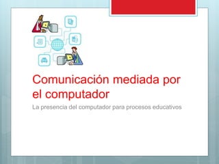 Comunicación mediada por
el computador
La presencia del computador para procesos educativos
 