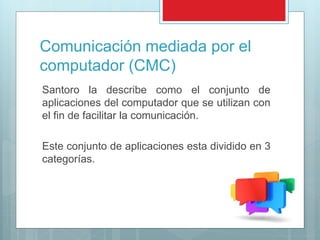 Comunicación mediada por el
computador (CMC)
Santoro la describe como el conjunto de
aplicaciones del computador que se utilizan con
el fin de facilitar la comunicación.
Este conjunto de aplicaciones esta dividido en 3
categorías.
 