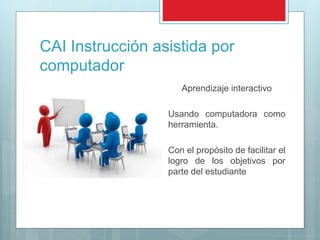 CAI Instrucción asistida por
computador
Aprendizaje interactivo
Usando computadora como
herramienta.
Con el propósito de facilitar el
logro de los objetivos por
parte del estudiante
 