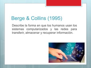 Berge & Collins (1995)
Describe la forma en que los humanos usan los
sistemas computarizados y las redes para
transferir, almacenar y recuperar información.
 