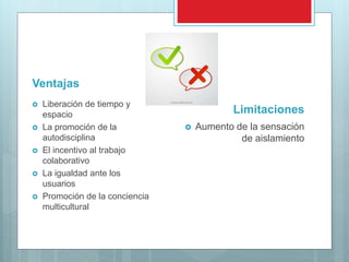 Ventajas
 Liberación de tiempo y
espacio
 La promoción de la
autodisciplina
 El incentivo al trabajo
colaborativo
 La igualdad ante los
usuarios
 Promoción de la conciencia
multicultural
Limitaciones
 Aumento de la sensación
de aislamiento
 