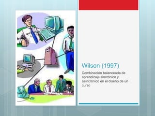 Wilson (1997)
Combinación balanceada de
aprendizaje sincrónico y
asincrónico en el diseño de un
curso
 