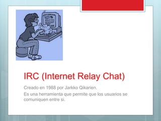 IRC (Internet Relay Chat)
Creado en 1988 por Jarkko Qikarien.
Es una herramienta que permite que los usuarios se
comuniquen entre si.
 