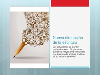 Nueva dimensión
de la escritura
Los estudiantes se sienten
motivados a escribir para una
audiencia mayor, una comunidad
que traspasa la frontera limitada
de su entorno personal.
 