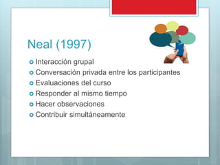 Neal (1997)
 Interacción grupal
 Conversación privada entre los participantes
 Evaluaciones del curso
 Responder al mismo tiempo
 Hacer observaciones
 Contribuir simultáneamente
 