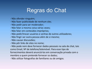 Como Funciona?Mm…Salas de ChatAs salas de chat onde ocorrem essas conversas são sítios virtuais na Internet, em que as pessoas podem escrever mensagens que surgem quase imediatamente nos computadores das outras pessoas. As conversas são,normalmente anónimas, porque os participantes utilizam alcunhas para se identificarem.Exemplo: