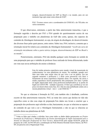 102



                        (origem, desenvolvimento) do ESP no Brasil e no mundo, para em um
                        momento logo após atuar como aluna de EAD”.


                        PA5: Tivemos cursos com a coordenadora do COGEAE e do TELeduc em
                        vários momentos.


         O que observamos, entretanto, a partir das falas anteriormente transcritas, é que a
formação sugerida e descrita por PA3 e PA4 quando do questionamento acerca de sua
preparação para o trabalho em plataformas de EaD dão conta, apenas, dos aspectos do
conteúdo da Abordagem Instrumental, ou seja, da origem da abordagem, do desenvolvimento
das diversas fases pelas quais passou, entre outros. Sobre isso, PA4, inclusive, comenta que a
orientação inicial foi relativa aos conteúdos da Abordagem Instrumental: “recebi um curso de
orientação inicialmente sobre a parte teórica (origem, desenvolvimento) do ESP no Brasil e
no mundo”.
         Posteriormente, entretanto, PA4 não detalha qualquer outra formação no sentido de
uma preparação para que o trabalho do professor fosse realizado de forma diferenciada, tendo
em vista suas novas atribuições do ensino a distância:


                        Esta foi minha primeira experiência neste mundo virtual da transmissão de
                        conhecimentos via uma plataforma de ensino. Na realidade, quando ouvi
                        falar nem tinha uma noção clara do que viria a ser na prática. Em um
                        segundo momento a professora (...) deste curso presencial veio fazer o
                        fechamento da nossa experiência enquanto aluna. Em seguida, dei inicio a
                        minha experiência inicial propriamente dita juntamente com mais 5 profas
                        de Inglês objetivando atuar como professora-multiplicadora p/ as profas de
                        Inglês do CEFET-PB – unidade Cajazeiras. O fator que contribuiu p/ ter um
                        pouco de desenvoltura nesta fase, foi o fato de estar trabalhando ainda com a
                        mesma plataforma virtual – isto é – a da COGEAE.110


         No que se relaciona à formação de PA2, esta também não é detalhada, conforme
excerto de fala anteriormente transcrita. PA5, ao tratar dos cursos que declara ter tido não
especifica como se deu essa etapa de preparação.Tais dados nos levam a concluir que a
preparação dos professores aqui referidos se deu, basicamente, no que se relaciona ao aspecto
de conteúdo do que vem a ser a Abordagem Instrumental, e não no que se relaciona ao
trabalho direto nas plataformas de EaD.

110
    Todas as falas aqui citadas e referidas, bem como todos os dados dados pertencentes ao Projeto
Formação de Professores e Multiplicadores de Ensino-Aprendizagem de Inglês Instrumental para o
Sistema de Educação Profissional de Nível Técnico, desenvolvido pela equipe GEALIN, grupo de
pesquisa do LAEL da PUCSP,sob a coordenação da Profa Doutora Rosinda Guerra Ramos, da PUC-
SP, em parceria com a Organização Vitae.
 