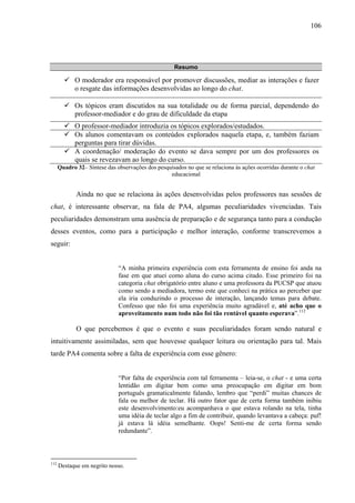 106




                                                     Resumo

             O moderador era responsável por promover discussões, mediar as interações e fazer
             o resgate das informações desenvolvidas ao longo do chat.

             Os tópicos eram discutidos na sua totalidade ou de forma parcial, dependendo do
             professor-mediador e do grau de dificuldade da etapa
             O professor-mediador introduzia os tópicos explorados/estudados.
             Os alunos comentavam os conteúdos explorados naquela etapa, e, também faziam
             perguntas para tirar dúvidas.
             A coordenação/ moderação do evento se dava sempre por um dos professores os
             quais se revezavam ao longo do curso.
      Quadro 32– Síntese das observações dos pesquisados no que se relaciona às ações ocorridas durante o chat
                                                  educacional


             Ainda no que se relaciona às ações desenvolvidas pelos professores nas sessões de
chat, é interessante observar, na fala de PA4, algumas peculiaridades vivenciadas. Tais
peculiaridades demonstram uma ausência de preparação e de segurança tanto para a condução
desses eventos, como para a participação e melhor interação, conforme transcrevemos a
seguir:


                              “A minha primeira experiência com esta ferramenta de ensino foi anda na
                              fase em que atuei como aluna do curso acima citado. Esse primeiro foi na
                              categoria chat obrigatório entre aluno e uma professora da PUCSP que atuou
                              como sendo a mediadora, termo este que conheci na prática ao perceber que
                              ela iria conduzindo o processo de interação, lançando temas para debate.
                              Confesso que não foi uma experiência muito agradável e, até acho que o
                              aproveitamento num todo não foi tão rentável quanto esperava”.112

             O que percebemos é que o evento e suas peculiaridades foram sendo natural e
intuitivamente assimiladas, sem que houvesse qualquer leitura ou orientação para tal. Mais
tarde PA4 comenta sobre a falta de experiência com esse gênero:


                              “Por falta de experiência com tal ferramenta – leia-se, o chat - e uma certa
                              lentidão em digitar bem como uma preocupação em digitar em bom
                              português gramaticalmente falando, lembro que “perdi” muitas chances de
                              fala ou melhor de teclar. Há outro fator que de certa forma também inibiu
                              este desenvolvimento:eu acompanhava o que estava rolando na tela, tinha
                              uma idéia de teclar algo a fim de contribuir, quando levantava a cabeça: puf!
                              já estava lá idéia semelhante. Oops! Senti-me de certa forma sendo
                              redundante”.



112
      Destaque em negrito nosso.
 
