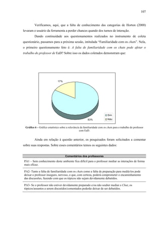 107



         Verificamos, aqui, que a falta de conhecimento das categorias de Horton (2000)
levaram o usuário da ferramenta a perder chances quando dos turnos de interação.
         Dando continuidade aos questionamentos realizados no instrumento de coleta
questionário, passamos para a próxima sessão, intitulada “Familiaridade com os chats”. Nela,
o primeiro questionamento feto é: A falta de familiaridade com os chats pode afetar o
trabalho do professor de EaD? Sobre isso os dados coletados demonstram que:




                              17%




                                                                             Sim
                                                          83%                Não


 Gráfico 6 – Gráfico estatístico sobre a relevância da familiaridade com os chats para o trabalho do professor
                                                   com EaD.


         Ainda em relação à questão anterior, os pesquisados foram solicitados a comentar
sobre suas respostas. Sobre esses comentários temos os seguintes dados:


                                     Comentários dos professores
PA1 – Sem conhecimento deste ambiente fica difícil para o professor mediar as interações de forma
mais eficaz.

PA2- Tanto a falta de familiaridade com os chats como a falta de preparação para mediá-los pode
deixar o professor inseguro, nervoso, o que, com certeza, poderá comprometer o encaminhamento
das discussões, fazendo com que os tópicos não sejam devidamente debatidos.

PA3- Se o professor não estiver devidamente preparado e/ou não souber mediar o Chat, os
tópicos/assuntos a serem discutidos/comentados poderão deixar de ser debatidos.
 