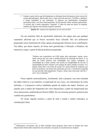 109



            Estudar a parte teórica que dá fundamento à utilização desta ferramenta como recurso de
            ensino-aprendizagem, objetivando tirar o maior proveito possível; 2) definir e obedecer
            o tempo estipulado p/ sua realização; 3) repassar aos participantes orientações
            necessárias para o seu bom funcionamento; 4) não permitir teclar assuntos particulares;
            5) orientar que é muito importante “respeitar” o ritmo de cada um teclar; 6) respeitar
            também que alguém está teclando naquele momento.
                        Quadro 34 – Aspectos de importância em um curso de EaD.



         Em um momento final do questionário dedicamos um espaço para que qualquer
comentário adicional que se fizesse necessário fosse colocado. Dos seis professores
pesquisados nesse instrumento de coleta, apenas um pesquisado forneceu novas contribuições.
Tais dados, que dizem respeito, de forma mais generalizada, à Educação a Distância, são
transcritos a seguir, a partir da fala da professora pesquisada:


                         “Embora esta experiência em EAD tenha sido estressante, muitas vezes,
                         tenho certeza que este será o modelo/formato de educação do futuro. E, se
                         olhar de forma positiva esta modalidade traz muitas vantagens: 1)
                         comodidade de o aluno realizar suas tarefas na tranqüilidade de seu lar; 2)
                         oportunidade de fazer contatos com colegas de outros estados (ou país); 3) o
                         próprio aluno dita o seu ritmo de estudo; 4) o aluno dispõe de respostas, por
                         parte do professor, de forma bem particular pois ele ( o professor) responde
                         as suas duvidas individualmente; 5) para o aluno mais reservado, não há o “
                         risco” de se intimidar.”114


         Nesse capítulo contextualizamos, inicialmente, toda a pesquisa, com uma retomada
dos dados relativos à sua trajetória, à composição do seu corpus, aos instrumentos de coleta
utilizados, e à perspectiva teórica trabalhada quando da análise dos dados. Partimos, em
seguida, para a análise dos fragmentos dos chats educacionais, a partir da categorização dos
chats educacionais estabelecida por Horton (2000). Em um momento posterior, partimos para
a análise dos questionários.
         Na sessão seguinte tecemos, a partir de todo o estudo e análise realizados, as
considerações finais.




114
   Salientamos, novamente, que as falas referidas nessa pesquisa, bem como os trechos dos chats
educacionais foram todos transcritos sem correções, tais quais se encontravam no original.
 