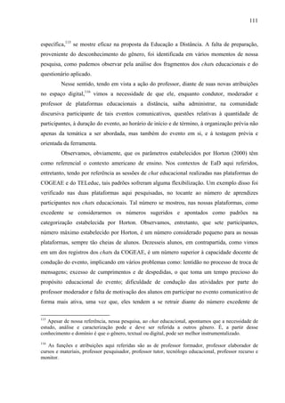 111



específica,115 se mostre eficaz na proposta da Educação a Distância. A falta de preparação,
proveniente do desconhecimento do gênero, foi identificada em vários momentos de nossa
pesquisa, como pudemos observar pela análise dos fragmentos dos chats educacionais e do
questionário aplicado.
         Nesse sentido, tendo em vista a ação do professor, diante de suas novas atribuições
no espaço digital,116 vimos a necessidade de que ele, enquanto condutor, moderador e
professor de plataformas educacionais a distância, saiba administrar, na comunidade
discursiva participante de tais eventos comunicativos, questões relativas à quantidade de
participantes, à duração do evento, ao horário de início e de término, à organização prévia não
apenas da temática a ser abordada, mas também do evento em si, e à testagem prévia e
orientada da ferramenta.
         Observamos, obviamente, que os parâmetros estabelecidos por Horton (2000) têm
como referencial o contexto americano de ensino. Nos contextos de EaD aqui referidos,
entretanto, tendo por referência as sessões de chat educacional realizadas nas plataformas do
COGEAE e do TELeduc, tais padrões sofreram alguma flexibilização. Um exemplo disso foi
verificado nas duas plataformas aqui pesquisadas, no tocante ao número de aprendizes
participantes nos chats educacionais. Tal número se mostrou, nas nossas plataformas, como
excedente se considerarmos os números sugeridos e apontados como padrões na
categorização estabelecida por Horton. Observamos, entretanto, que sete participantes,
número máximo estabelecido por Horton, é um número considerado pequeno para as nossas
plataformas, sempre tão cheias de alunos. Dezesseis alunos, em contrapartida, como vimos
em um dos registros dos chats da COGEAE, é um número superior à capacidade docente de
condução do evento, implicando em vários problemas como: lentidão no processo de troca de
mensagens; excesso de cumprimentos e de despedidas, o que toma um tempo precioso do
propósito educacional do evento; dificuldade de condução das atividades por parte do
professor moderador e falta de motivação dos alunos em participar no evento comunicativo de
forma mais ativa, uma vez que, eles tendem a se retrair diante do número excedente de

115
   Apesar de nossa referência, nessa pesquisa, ao chat educacional, apontamos que a necessidade de
estudo, análise e caracterização pode e deve ser referida a outros gênero. É, a partir desse
conhecimento e domínio é que o gênero, textual ou digital, pode ser melhor instrumentalizado.
116
   As funções e atribuições aqui referidas são as de professor formador, professor elaborador de
cursos e materiais, professor pesquisador, professor tutor, tecnólogo educacional, professor recurso e
monitor.
 
