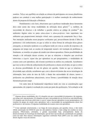 112



usuários. Talvez um equilíbrio em relação ao número de participantes em nossas plataformas
pudesse nos conduzir a uma melhor participação e à melhor construção de conhecimento
dentro da proposta de Educação a Distância.
         Paralelamente a tais itens, observamos que o professor moderador dessa ferramenta
deve estar ciente das várias modalidades de utilização desse gênero117 e, também, da
necessidade de observar e de trabalhar a questão relativa ao código de conduta118 dos
ambientes digitais entre os pares aluno-aluno e aluno-professor, item importante nos
ambientes que proporcionam interação virtual, sem a presença do componente face a face.
Nas interações analisadas nessa pesquisa verificamos que, provavelmente devido à falta de
parâmetros e de conhecimento, no que se refere às várias formas de utilização desse gênero
emergente, as interações tenderam a se configurar tendo em vista as sessões de respostas e de
perguntas em tempo real, as sessões de tempestade mental e de resolução de problemas e,
finalmente, as reuniões em grupos de estudo com alunos-aprendizes. Outras possibilidades de
atuação e de utilização desses eventos, no que se relaciona a situações que envolvam
entrevistas a experts, sejam elas por aprendizes ou por pesquisadores, e modalidades de
exames orais com aprendizes, não tiveram ocorrência na análise ora conduzida. Acreditamos
que isso se deva à falta de conhecimento dos professores e alunos envolvidos, no que se refere
às diversas possibilidades de uso do gênero em questão. Ainda no que se relaciona à
diversidade aqui referida, acreditamos que, com o desenvolvimento das novas tecnologias da
informação, bem como da área da EaD, e diante das necessidades de alunos, tutores e
professores nas plataformas educacionais, novas formas e possibilidades de atuação dessa
ferramenta possam surgir.
         Um outro item de fundamental importância tendo em vista as considerações aqui
apresentadas, diz respeito à avaliação do evento por parte dos professores. Tal avaliação se dá



117
   Algumas dessas modalidades são: (1) situações em que a necessidade de perguntas e de respostas,
em tempo real, seja premente; (2) situações em que a necessidade de um brainstorm seja identificada;
(3) situações que envolvam entrevistas a experts, sejam elas por aprendizes ou por pesquisadores; (4)
reuniões de grupos de estudo entre aprendizes, sem a necessidade do acompanhamento direto dos
professores e, até mesmo, (5) algumas modalidades de exames orais com aprendizes.
118
    Como apontado anteriormente, e ao longo de nossa pesquisa, por questões éticas, e não tendo
obtido autorização do COGEAE para tal, não pudemos ilustrar o item código de conduta na nossa
pesquisa. Observamos, entretanto, a grande necessidade hoje, principalmente diante do
desenvolvimento da Tecnologia da Informação, que tal item seja levado em consideração em qualquer
curso de EaD. Para maiores informações sugerimos confrontar Peck (2007) com seu estudo sobre
direito digital e riscos da internet.
 