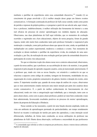 113



mediante o partilhar de experiências entre essa comunidade discursiva,119 visando (1) ao
crescimento do grupo envolvido e (2) à melhor atuação desse grupo em futuros eventos
comunicativos. A formação continuada do professor de EaD, nesse sentido, tendo como ponto
de partida o repensar da própria prática, e o pesquisar a partir de sua sala de aula, aqui virtual ,
leva o professor, indubitavelmente, à melhor utilização das ferramentas da internet e a uma
real eficácia do processo de ensino/ aprendizagem nos módulos digitais de educação.
Observamos, nas duas plataformas de EaD aqui referidas, que os momentos de avaliação
ocorridos e registrados nos chats educacionais, objetos de nossa pesquisa, foram de grande
riqueza, tendo sido muito bem conduzidos tanto pelo professor formador e responsável pela
moderação e condução, como pelo professor-aluno que apesar de estar, ainda, na qualidade de
multiplicador em caráter experimental, moderava e conduzia o evento. Tais momentos de
avaliação se deram mediante o partilhar da experiência vivida, da condução de uma auto-
avaliação e, por fim, da realização de uma avaliação geral por parte da comunidade discursiva
participante do evento chat educacional.
         No que se relaciona à ação dos alunos nesse novo contexto educacional, observamos,
a partir da nossa análise, que o professor, na sua atribuição de tutor e de monitor, é um grande
responsável pela atuação do aprendiz enquanto usuário, como já mencionado anteriormente. É
o professor que, tendo em vista as novas funções, vai orientá-lo e conduzi-lo no que se
relaciona a aspectos como código de conduta, testagem da ferramenta, modalidades de uso,
organização do evento, propósito comunicativo do gênero, horário e duração do evento, entre
outros. É importante ressaltar que, quando da nossa etapa de análise do corpus, observamos
que os itens anteriormente citados merecem uma maior atenção por parte dos usuários desse
evento comunicativo. É, a partir do melhor conhecimento do funcionamento do chat
educacional, tendo em vista a categorização aqui trabalhada, que a interação, tanto com os
pares aluno-aluno, como com os pares aluno-professor, poderá ser mais bem conduzida e mais
bem administrada, favorecendo resultados positivos no processo de ensino/ aprendizagem,
dentro da proposta da Educação a Distância.
         Nesse sentido se faz necessário, a partir de uma função docente ampliada, tendo em
vista um ambiente de aprendizagem permeado de particularidades, um tempo notadamente
flexível no tocante à realização de tarefas por parte dos aprendizes, e uma interação social
diferenciada, trabalhar, de forma mais conduzida, as novas atribuições do professor nas
plataformas de EaD. Diante dessa observação, verificamos a necessidade de que professores

119
   A comunidade aqui referida se refere à composta por professores, alunos e tutores desses ambientes
digitais de educação.
 