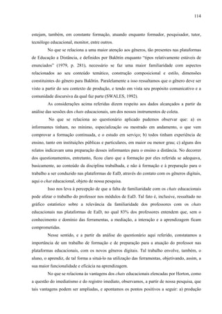 114



estejam, também, em constante formação, atuando enquanto formador, pesquisador, tutor,
tecnólogo educacional, monitor, entre outros.
        No que se relaciona a uma maior atenção aos gêneros, tão presentes nas plataformas
de Educação a Distância, e definidos por Bakhtin enquanto “tipos relativamente estáveis de
enunciados” (1979, p. 281), necessário se faz uma maior familiaridade com aspectos
relacionados ao seu conteúdo temático, construção composicional e estilo, dimensões
constituintes do gênero para Bakhtin. Paralelamente a isso ressaltamos que o gênero deve ser
visto a partir do seu contexto de produção, e tendo em vista seu propósito comunicativo e a
comunidade discursiva da qual faz parte (SWALES, 1992).
        As considerações acima referidas dizem respeito aos dados alcançados a partir da
análise das sessões dos chats educacionais, um dos nossos instrumentos de coleta.
         No que se relaciona ao questionário aplicado pudemos observar que: a) os
informantes tinham, no mínimo, especialização ou mestrado em andamento, o que vem
comprovar a formação continuada, e o estudo em serviço; b) todos tinham experiência de
ensino, tanto em instituições públicas e particulares, em maior ou menor grau; c) alguns dos
relatos indicavam uma preparação desses informantes para o ensino a distância. No decorrer
dos questionamentos, entretanto, ficou claro que a formação por eles referida se adequava,
basicamente, ao conteúdo da disciplina trabalhada, e não à formação e à preparação para o
trabalho a ser conduzido nas plataformas de EaD, através do contato com os gêneros digitais,
aqui o chat educacional, objeto de nossa pesquisa.
        Isso nos leva à percepção de que a falta de familiaridade com os chats educacionais
pode afetar o trabalho do professor nos módulos de EaD. Tal fato é, inclusive, ressaltado no
gráfico estatístico sobre a relevância da familiaridade dos professores com os chats
educacionais nas plataformas de EaD, no qual 83% dos professores entendem que, sem o
conhecimento e domínio das ferramentas, a mediação, a interação e a aprendizagem ficam
comprometidas.
        Nesse sentido, e a partir da análise do questionário aqui referido, constatamos a
importância de um trabalho de formação e de preparação para a atuação do professor nas
plataformas educacionais, com os novos gêneros digitais. Tal trabalho envolve, também, o
aluno, o aprendiz, de tal forma a situá-lo na utilização das ferramentas, objetivando, assim, a
sua maior funcionalidade e eficácia na aprendizagem.
        No que se relaciona às vantagens dos chats educacionais elencadas por Horton, como
a questão do imediatismo e do registro imediato, observamos, a partir de nossa pesquisa, que
tais vantagens podem ser ampliadas, e apontamos os pontos positivos a seguir: a) produção
 