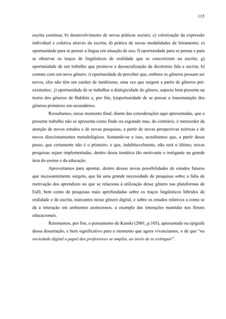 115



escrita contínua; b) desenvolvimento de novas práticas sociais; c) valorização da expressão
individual e coletiva através da escrita; d) prática de novas modalidades de letramento; e)
oportunidade para se pensar a língua em situação de uso; f) oportunidade para se pensar e para
se observar os traços de lingüísticos de oralidade que se concretizam na escrita; g)
oportunidade de um trabalho que promova a dessacralização da dicotomia fala e escrita; h)
contato com um novo gênero; i) oportunidade de perceber que, embora os gêneros possam ser
novos, eles não têm um caráter de ineditismo, uma vez que surgem a partir de gêneros pré-
existentes; j) oportunidade de se trabalhar a dialogicidade do gênero, aspecto bem presente na
teoria dos gêneros de Bakhtin e, por fim, k)oportunidade de se pensar a transmutação dos
gêneros primários em secundários.
        Ressaltamos, nesse momento final, diante das considerações aqui apresentadas, que o
presente trabalho não se apresenta como findo ou esgotado mas, do contrário, é merecedor da
atenção de novos estudos e de novas pesquisas, a partir de novas perspectivas teóricas e de
novos direcionamentos metodológicos. Somando-se a isso, acreditamos que, a partir desse
passo, que certamente não é o primeiro, e que, indubitavelmente, não será o último, novas
pesquisas sejam implementadas, dentro dessa temática tão motivante e instigante na grande
área do ensino e da educação.
        Aproveitamos para apontar, dentro dessas novas possibilidades de estudos futuros
que incessantemente surgem, que há uma grande necessidade de pesquisas sobre a falta de
motivação dos aprendizes no que se relaciona à utilização desse gênero nas plataformas de
EaD, bem como de pesquisas mais aprofundadas sobre os traços lingüísticos híbridos de
oralidade e de escrita, marcantes nesse gênero digital, e sobre os estudos relativos a como se
dá a interação em ambientes assíncronos, a exemplo das interações mantidas nos fóruns
educacionais.
        Retomamos, por fim, o pensamento de Kenski (2001, p.105), apresentado na epígrafe
dessa dissertação, e bem significativo para o momento que agora vivenciamos, o de que “na
sociedade digital o papel dos professores se amplia, ao invés de se extinguir”.
 