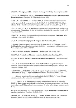 117



CRYSTAL, D. Language and the Internet. Cambridge: Cambridge University Press, 2001.

COLLINS, H.; FERREIRA, A. (Org.). Relatos de experiência de ensino e aprendizagem de
línguas na internet. Campinas, SP: Mercado de Letras, 2004.

DOLZ, J. M.; NOVERRAZ, M. ; SCHNEUWLY, B. Seqüências didáticas para o oral e a
escrita: apresentação de um procedimento. In: ROJO, R. H. R. ; CORDEIRO G. S. (Org.).
Gêneros Orais e Escritos na Escola. Campinas, SP: Mercado de Letras, 2004., p. 96-134.

FOGLI, A.; FONTES, M. C. Ações docentes em meio digital: uma proposta de análise sócio-
interacionaista. Calidoscópio. Revista de Lingüística Aplicada, São Leopoldo, v.2, n.2, p. 97-
103, jul./dez. 2004.

FONSECA, L. O uso dos chats na aprendizagem de línguas estrangeiras. Caligrama. Belo
Horizonte, v.1, n.7, p.101-121, 2002..

GIL, C. A. Como elaborar projetos de pesquisa. São Paulo: Atlas, 1987.

GUMPERZ, J. Convenções de contextualização. In: RIBEIRO, B. T.; GARCEZ, P. (org.).
Sociolingüística Interacional: antropologia, lingüística e sociologia em análise do discurso.
Porto Alegre: AGE, 1998., p. 98-119

HORTON, William. Designing Web-Based Training. New York. Wiley, 2000.

KEEGAN, D. Foundations of distance education. 2.ed. Londres: Routledge, 1991.

KEEGAN, S. D. et al. Distance Education International Perspectives. London: Routllege,
1991.

LEFFA, V. J. Interação virtual versus interação face a face: o jogo de presenças e
ausências. Trabalho apresentado no Congresso Internacional de Linguagem e Interação. São
Leopoldo: Unisinos, 2005.

MARCUSCHI, L.; ANTONIO, A. Questão do suporte dos gêneros textuais. In: BRITO, E,;
CARVALHO, M. (Org.). Língua lingüística e literatura. João Pessoa: DLCV, 2003.

______. Gêneros textuais: definição e funcionalidade. In: DIONÍSIO, A. P. et al. Gêneros
textuais & ensino. Rio de Janeiro: Lucerna, 2005.

______.; XAVIER, C. A. (Org.). Gêneros digitais emergentes no contexto da tecnologia
digital. In: Hipertexto gêneros digitais: novas formas de construção de sentido. 2.ed. Rio de
Janeiro: Lucerna, 2005.( esse livro é do mesmo autor do artigo se for coloque um traço depois
do In:)

MATOSO, Maria Cristina; DUBOIS, Maria Célia de Toledo. Manual para apresentação de
trabalhos acadêmicos. Campinas, SP: PUC, 2006.

MEURER, J. L ; MOTTA-ROTH, D. (Org.). Gêneros textuais: subsídios para o ensino da
linguagem. Bauru : EDUSC-Editora da Universidade do Sagrado Coração, 2002.
 