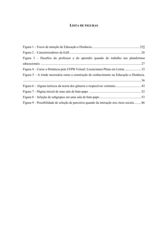 LISTA DE FIGURAS




Figura 1 – Focos de atenção de Educação a Distância ...........................................................255
Figura 2 – Caracterizadores da EaD. ........................................................................................26
Figura 3 – Desafios do professor e do aprendiz quando do trabalho nas plataformas
educacionais. ............................................................................................................................27
Figura 4 – Curso a Distância pela UFPB Virtual: Licenciatura Plena em Letras ....................33
Figura 5 – A tríade necessária rumo a construção de conhecimento na Educação a Distância.
..................................................................................................................................................36
Figura 6 – Alguns teóricos da teoria dos gêneros e respectivas vertentes................................43
Figura 7 – Página inicial de uma sala de bate-papo ................................................................52
Figura 8 – Seleção de subgrupos em uma sala de bate-papo ...................................................53
Figura 9 – Possibilidade de seleção de parceiros quando da interação nos chats sociais ........86
 