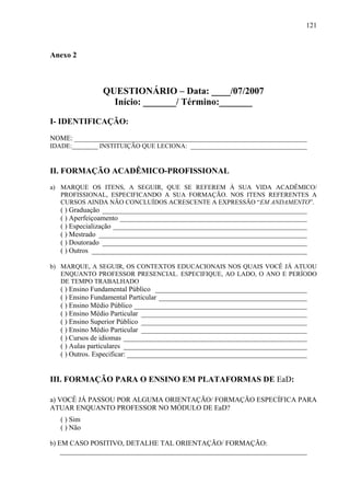 121



Anexo 2



                QUESTIONÁRIO – Data: ____/07/2007
                  Início: _______/ Término:_______

I- IDENTIFICAÇÃO:
NOME: __________________________________________________________________
IDADE:________ INSTITUIÇÃO QUE LECIONA: _________________________________


II. FORMAÇÃO ACADÊMICO-PROFISSIONAL
a) MARQUE OS ITENS, A SEGUIR, QUE SE REFEREM À SUA VIDA ACADÊMICO/
   PROFISSIONAL, ESPECIFICANDO A SUA FORMAÇÃO. NOS ITENS REFERENTES A
   CURSOS AINDA NÃO CONCLUÍDOS ACRESCENTE A EXPRESSÃO “EM ANDAMENTO”.
   ( ) Graduação __________________________________________________________
   ( ) Aperfeiçoamento _____________________________________________________
   ( ) Especialização _______________________________________________________
   ( ) Mestrado ___________________________________________________________
   ( ) Doutorado __________________________________________________________
   ( ) Outros _____________________________________________________________

b) MARQUE, A SEGUIR, OS CONTEXTOS EDUCACIONAIS NOS QUAIS VOCÊ JÁ ATUOU
   ENQUANTO PROFESSOR PRESENCIAL. ESPECIFIQUE, AO LADO, O ANO E PERÍODO
   DE TEMPO TRABALHADO
   ( ) Ensino Fundamental Público ___________________________________________
   ( ) Ensino Fundamental Particular __________________________________________
   ( ) Ensino Médio Público _________________________________________________
   ( ) Ensino Médio Particular _______________________________________________
   ( ) Ensino Superior Público _______________________________________________
   ( ) Ensino Médio Particular _______________________________________________
   ( ) Cursos de idiomas ____________________________________________________
   ( ) Aulas particulares ____________________________________________________
   ( ) Outros. Especificar: ___________________________________________________


III. FORMAÇÃO PARA O ENSINO EM PLATAFORMAS DE EaD:

a) VOCÊ JÁ PASSOU POR ALGUMA ORIENTAÇÃO/ FORMAÇÃO ESPECÍFICA PARA
ATUAR ENQUANTO PROFESSOR NO MÓDULO DE EaD?
   ( ) Sim
   ( ) Não

b) EM CASO POSITIVO, DETALHE TAL ORIENTAÇÃO/ FORMAÇÃO:
  ______________________________________________________________________
 
