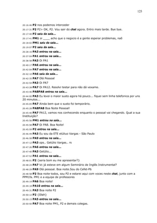 125



20:16:46   P2 nos podemos interceder
20:17:31   P2 P2> OK, P2. Vou sair do chat agora. Entro mais tarde. Bye bye.
20:17:40   P2 saiu da sala...
20:17:41   PM1 oi ____ acho que o negocio é a gente esperar problemas, naõ
20:18:02   PM1 saiu da sala...
20:19:07   P2 saiu da sala...
20:28:16   PA3 entrou na sala...
20:37:04   PA1 entrou na sala...
20:38:58   PA3 Oi PA1
20:40:17   PA6 entrou na sala...
20:42:04   PA7 entrou na sala...
20:42:10   PA6 saiu da sala...
20:42:35   PA7 Olá Pessoal
20:42:54   PA3 Oi PA7
20:43:28   PA7 Oi PA12. Resolvi testar para não dá vexame.
20:43:46   PA8PA8 entrou na sala...
       PA3 Eu levei o maior susto agora há pouco... fiquei sem linha telefonica por uns
20:44:00
20 minutos...
20:45:05   PA7 Ainda bem que o susto foi temporário.
20:45:28   PA8PA8 Boa Noite Pessoal!
20:45:40 PA7 PA12, vamos nos conhecendo enquanto o pessoal vai chegando. Qual a sua
Instituição?
20:45:56   PM1 entrou na sala...
20:45:58   PA7 Oi PA8. Boa Noite!
20:45:59   P2 entrou na sala...
20:46:49   PA3 Eu sou da ETE etúliuo Vargas - São Paulo
20:46:58   PA9 entrou na sala...
20:47:12   PA3 ops.. Getúlio Vargas.. rs
20:47:26   PA6 entrou na sala...
20:47:40   PA3 Getúlio...
20:47:52   PA1 entrou na sala...
20:48:01   P2 {seria bom eu me apresentar?}
20:48:24   PA7 Vc já esteve em algum Seminário de Inglês Instrumental?
20:48:29   PA9 Olá pessoal. Boa noite.Sou do Cefet-Pb
       P2 Boa noite todos, sou P2 e estarei aqui com voces neste chat, junto com a
20:48:58
PPM1fa. PM1 e a equipe de professores
20:49:14   PA6 Boa noite!
20:49:18   PA10 entrou na sala...
20:49:31   PA3 Boa noite P2
20:50:12   P2 {Olah}
20:50:15   PA5 entrou na sala...
20:50:50   PA7 Boa noite PM1, P2 e demais colegas.
 