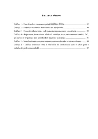 LISTA DE GRÁFICOS


Gráfico 1 – Usos dos chats e sua ocorrência (HORTON, 2000)..............................................82
Gráfico 2 – Formação acadêmica profissional dos pesquisados ..............................................99
Gráfico 3 – Contextos educacionais onde os pesquisados possuem experiência. ..................100
Gráfico 4 – Representação estatística relativa à participação de professoras no módulo EaD,
em cursos de preparação para a modalidade de ensino a distância ........................................101
Gráfico 5 – Modalidades de chat presentes nos cursos ministrados pelos pesquisados.........104
Gráfico 6 – Gráfico estatístico sobre a relevância da familiaridade com os chats para o
trabalho do professor com EaD. .............................................................................................107
 