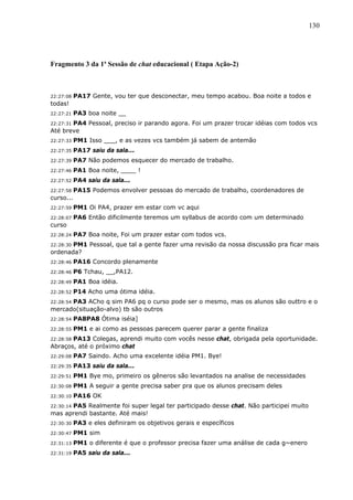 130




Fragmento 3 da 1ª Sessão de chat educacional ( Etapa Ação-2)



22:27:08   PA17 Gente, vou ter que desconectar, meu tempo acabou. Boa noite a todos e
todas!
22:27:21   PA3 boa noite __
       PA4 Pessoal, preciso ir parando agora. Foi um prazer trocar idéias com todos vcs
22:27:31
Até breve
22:27:33   PM1 Isso ___, e as vezes vcs também já sabem de antemão
22:27:35   PA17 saiu da sala...
22:27:39   PA7 Não podemos esquecer do mercado de trabalho.
22:27:46   PA1 Boa noite, ____ !
22:27:52   PA4 saiu da sala...
22:27:58   PA15 Podemos envolver pessoas do mercado de trabalho, coordenadores de
curso...
22:27:59   PM1 Oi PA4, prazer em estar com vc aqui
22:28:07   PA6 Então dificilmente teremos um syllabus de acordo com um determinado
curso
22:28:24   PA7 Boa noite, Foi um prazer estar com todos vcs.
       PM1 Pessoal, que tal a gente fazer uma revisão da nossa discussão pra ficar mais
22:28:30
ordenada?
22:28:46   PA16 Concordo plenamente
22:28:46   P6 Tchau, __,PA12.
22:28:49   PA1 Boa idéia.
22:28:52   P14 Acho uma ótima idéia.
      PA3 ACho q sim PA6 pq o curso pode ser o mesmo, mas os alunos são outtro e o
22:28:54
mercado(situação-alvo) tb são outros
22:28:54   PA8PA8 Ótima iséia]
22:28:55   PM1 e ai como as pessoas parecem querer parar a gente finaliza
22:28:58 PA13 Colegas, aprendi muito com vocês nesse chat, obrigada pela oportunidade.
Abraços, até o próximo chat
22:29:08   PA7 Saindo. Acho uma excelente idéia PM1. Bye!
22:29:35   PA13 saiu da sala...
22:29:51   PM1 Bye mo, primeiro os gêneros são levantados na analise de necessidades
22:30:08   PM1 A seguir a gente precisa saber pra que os alunos precisam deles
22:30:10   PA16 OK
      PA5 Realmente foi super legal ter participado desse chat. Não participei muito
22:30:14
mas aprendi bastante. Até mais!
22:30:30   PA3 e eles definiram os objetivos gerais e específicos
22:30:47   PM1 sim
22:31:13   PM1 o diferente é que o professor precisa fazer uma análise de cada g~enero
22:31:19   PA5 saiu da sala...
 