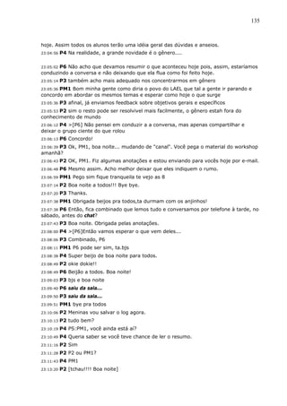 135



hoje. Assim todos os alunos terão uma idéia geral das dúvidas e anseios.
23:04:56   P4 Na realidade, a grande novidade é o gênero....

23:05:02 P6 Não acho que devamos resumir o que aconteceu hoje pois, assim, estaríamos
conduzindo a conversa e não deixando que ela flua como foi feito hoje.
23:05:14   P3 também acho mais adequado nos concentrarmos em gênero
       PM1 Bom minha gente como diria o povo do LAEL que tal a gente ir parando e
23:05:36
concordo em abordar os mesmos temas e esperar como hoje o que surge
23:05:36   P3 afinal, já enviamos feedback sobre objetivos gerais e específicos
       P2 sim o resto pode ser resolvivel mais facilmente, o gênero estah fora do
23:05:53
conhecimento de mundo
23:06:12P4 >[P6] Não pensei em conduzir a a conversa, mas apenas compartilhar e
deixar o grupo ciente do que rolou
23:06:13   P6 Concordo!
      P3 Ok, PM1, boa noite... mudando de "canal". Você pega o material do workshop
23:06:39
amanhã?
23:06:43   P2 OK, PM1. Fiz algumas anotações e estou enviando para vocês hoje por e-mail.
23:06:48   P6 Mesmo assim. Acho melhor deixar que eles indiquem o rumo.
23:06:59   PM1 Pego sim fique tranqueila te vejo as 8
23:07:14   P2 Boa noite a todos!!! Bye bye.
23:07:20   P3 Thanks.
23:07:38   PM1 Obrigada beijos pra todos,ta durmam com os anjinhos!
       P6 Então, fica combinado que lemos tudo e conversamos por telefone à tarde, no
23:07:38
sábado, antes do chat?
23:07:43   P3 Boa noite. Obrigada pelas anotações.
23:08:00   P4 >[P6]Então vamos esperar o que vem deles...
23:08:06   P3 Combinado, P6
23:08:11   PM1 P6 pode ser sim, ta.bjs
23:08:38   P4 Super beijo de boa noite para todos.
23:08:49   P2 okie dokie!!
23:08:49   P6 Beijão a todos. Boa noite!
23:09:03   P3 bjs e boa noite
23:09:40   P6 saiu da sala...
23:09:50   P3 saiu da sala...
23:09:51   PM1 bye pra todos
23:10:06   P2 Meninas vou salvar o log agora.
23:10:13   P2 tudo bem?
23:10:19   P4 PS:PM1, você ainda está aí?
23:10:49   P4 Queria saber se você teve chance de ler o resumo.
23:11:16   P2 Sim
23:11:28   P2 P2 ou PM1?
23:11:43   P4 PM1
23:13:20   P2 [tchau!!!! Boa noite]
 