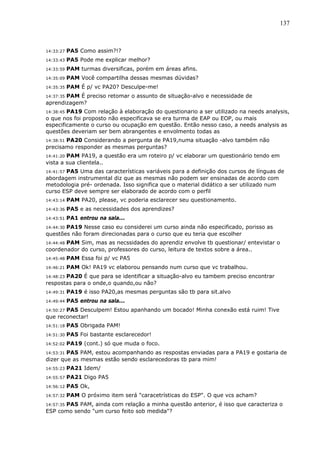 137



14:33:27   PA5 Como assim?!?
14:33:43   PA5 Pode me explicar melhor?
14:33:59   PAM turmas diversificas, porém em áreas afins.
14:35:09   PAM Você compartilha dessas mesmas dúvidas?
14:35:35   PAM É p/ vc PA20? Desculpe-me!
14:37:35 PAM É preciso retomar o assunto de situação-alvo e necessidade de
aprendizagem?
14:38:45PA19 Com relação à elaboração do questionario a ser utilizado na needs analysis,
o que nos foi proposto não especificava se era turma de EAP ou EOP, ou mais
especificamente o curso ou ocupação em questão. Então nesso caso, a needs analysis as
questões deveriam ser bem abrangentes e envolmento todas as
       PA20 Considerando a pergunta de PA19,numa situação -alvo também não
14:38:51
precisamo responder as mesmas perguntas?
14:41:20PAM PA19, a questão era um roteiro p/ vc elaborar um questionário tendo em
vista a sua clientela..
       PA5 Uma das características variáveis para a definição dos cursos de línguas de
14:41:57
abordagem instrumental diz que as mesmas não podem ser ensinadas de acordo com
metodologia pré- ordenada. Isso significa que o material didático a ser utilizado num
curso ESP deve sempre ser elaborado de acordo com o perfil
14:43:14   PAM PA20, please, vc poderia esclarecer seu questionamento.
14:43:36   PA5 e as necessidades dos aprendizes?
14:43:51   PA1 entrou na sala...
       PA19 Nesse caso eu considerei um curso ainda não especificado, porisso as
14:44:30
questões não foram direcionadas para o curso que eu teria que escolher
       PAM Sim, mas as necssidades do aprendiz envolve tb questionar/ entevistar o
14:44:48
coordenador do curso, professores do curso, leitura de textos sobre a área..
14:45:48   PAM Essa foi p/ vc PA5
14:46:21   PAM Ok! PA19 vc elaborou pensando num curso que vc trabalhou.
14:48:23 PA20 É que para se identificar a situação-alvo eu tambem preciso encontrar
respostas para o onde,o quando,ou não?
14:49:31   PA19 é isso PA20,as mesmas perguntas são tb para sit.alvo
14:49:44   PA5 entrou na sala...
       PA5 Desculpem! Estou apanhando um bocado! Minha conexão está ruim! Tive
14:50:27
que reconectar!
14:51:18   PA5 Obrigada PAM!
14:51:30   PA5 Foi bastante esclarecedor!
14:52:02   PA19 (cont.) só que muda o foco.
14:53:31PA5 PAM, estou acompanhando as respostas enviadas para a PA19 e gostaria de
dizer que as mesmas estão sendo esclarecedoras tb para mim!
14:55:23   PA21 Idem/
14:55:57   PA21 Digo PA5
14:56:12   PA5 Ok,
14:57:32   PAM O próximo item será "caracetrísticas do ESP". O que vcs acham?
      PA5 PAM, ainda com relação a minha questão anterior, é isso que caracteriza o
14:57:35
ESP como sendo "um curso feito sob medida"?
 
