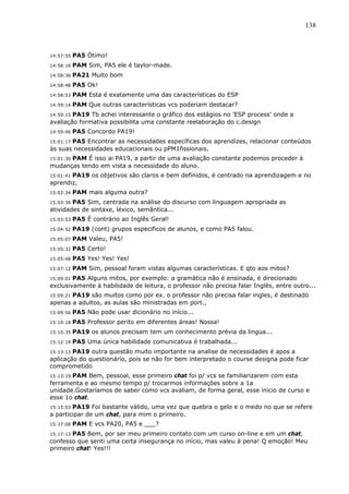 138



14:57:55   PA5 Ótimo!
14:58:16   PAM Sim, PA5 ele é taylor-made.
14:58:36   PA21 Muito bom
14:58:48   PA5 Ok!
14:58:53   PAM Esta é exatamente uma das características do ESP
14:59:14   PAM Que outras características vcs poderiam destacar?
14:59:15 PA19 Tb achei interessante o gráfico dos estágios no 'ESP process' onde a
avaliação formativa possibilita uma constante reelaboração do c.design
14:59:46   PA5 Concordo PA19!
15:01:17 PA5 Encontrar as necessidades específicas dos aprendizes, relacionar conteúdos
às suas necessidades educacionais ou pPM1fissionais.
      PAM É isso ai PA19, a partir de uma avaliação constante podemos proceder à
15:01:30
mudanças tendo em vista a necessidade do aluno.
15:01:41 PA19 os objetivos são claros e bem definidos, é centrado na aprendizagem e no
aprendiz,
15:02:34   PAM mais alguma outra?
15:03:36PA5 Sim, centrada na análise do discurso com linguagem apropriada as
atividades de sintaxe, léxico, semântica...
15:03:53   PA5 É contrário ao Inglês Geral!
15:04:52   PA19 (cont) grupos especificos de alunos, e como PA5 falou.
15:05:07   PAM Valeu, PA5!
15:05:32   PA5 Certo!
15:05:48   PA5 Yes! Yes! Yes!
15:07:12   PAM Sim, pessoal foram vistas algumas características. E qto aos mitos?
15:09:01PA5 Alguns mitos, por exemplo: a gramática não é ensinada, é direcionado
exclusivamente à habilidade de leitura, o professor não precisa falar Inglês, entre outro...
15:09:21 PA19 são muitos como por ex. o professor não precisa falar ingles, é destinado
apenas a adultos, as aulas são ministradas em port.,
15:09:56   PA5 Não pode usar dicionário no início...
15:10:18   PA5 Professor perito em diferentes áreas! Nossa!
15:10:35   PA19 os alunos precisam tem um conhecimento prévia da lingua...
15:12:19   PA5 Uma única habilidade comunicativa é trabalhada...
15:13:13 PA19 outra questão muito importante na analise de necessidades é apos a
aplicação do questionário, pois se não for bem interpretado o course designa pode ficar
comprometido
       PAM Bem, pessoal, esse primeiro chat foi p/ vcs se familiarizarem com esta
15:13:19
ferramenta e ao mesmo tempo p/ trocarmos informações sobre a 1a
unidade.Gostaríamos de saber como vcs avaliam, de forma geral, esse inicio de curso e
esse 1o chat.
15:15:03 PA19 Foi bastante válido, uma vez que quebra o gelo e o medo no que se refere
a participar de um chat, para mim o primeiro.
15:17:08   PAM E vcs PA20, PA5 e ___?
       PA5 Bem, por ser meu primeiro contato com um curso on-line e em um chat,
15:17:13
confesso que senti uma certa insegurança no início, mas valeu à pena! Q emoção! Meu
primeiro chat! Yes!!!
 