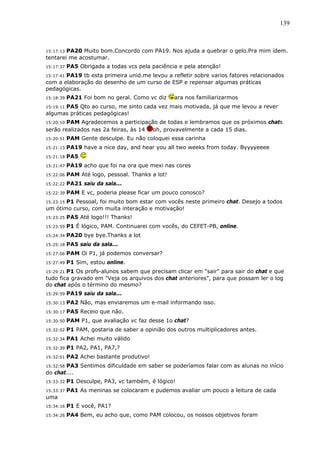 139



15:17:13 PA20 Muito bom.Concordo com PA19. Nos ajuda a quebrar o gelo.Pra mim ídem.
tentarei me acostumar.
15:17:37   PA5 Obrigada a todas vcs pela paciência e pela atenção!
       PA19 tb esta primeira unid.me levou a refletir sobre varios fatores relacionados
15:17:41
com a elaboração do desenho de um curso de ESP e repensar algumas práticas
pedagógicas.
15:18:39   PA21 Foi bom no geral. Como vc diz     ara nos familiarizarmos
      PA5 Qto ao curso, me sinto cada vez mais motivada, já que me levou a rever
15:19:11
algumas práticas pedagógicas!
15:20:10PAM Agradecemos a participação de todas e lembramos que os próximos chats
serão realizados nas 2a feiras, às 14 oh, provavelmente a cada 15 dias.
15:20:51   PAM Gente desculpe. Eu não coloquei essa carinha
15:21:13   PA19 have a nice day, and hear you all two weeks from today. Byyyyeeee
15:21:18   PA5
15:21:47   PA19 acho que foi na ora que mexi nas cores
15:22:06   PAM Até logo, pessoal. Thanks a lot!
15:22:22   PA21 saiu da sala...
15:22:39   PAM E vc, poderia please ficar um pouco conosco?
15:23:15 P1 Pessoal, foi muito bom estar com vocês neste primeiro chat. Desejo a todos
um ótimo curso, com muita interação e motivação!
15:23:25   PA5 Até logo!!! Thanks!
15:23:59   P1 É lógico, PAM. Continuarei com vocês, do CEFET-PB, online.
15:24:34   PA20 bye bye.Thanks a lot
15:25:18   PA5 saiu da sala...
15:27:06   PAM Oi P1, já podemos conversar?
15:27:49   P1 Sim, estou online.
15:29:21P1 Os profs-alunos sabem que precisam clicar em "sair" para sair do chat e que
tudo fica gravado em "Veja os arquivos dos chat anteriores", para que possam ler o log
do chat após o término do mesmo?
15:29:59   PA19 saiu da sala...
15:30:13   PA2 Não, mas enviaremos um e-mail informando isso.
15:30:17   PA5 Receio que não.
15:30:50   PAM P1, que avaliação vc faz desse 1o chat?
15:32:02   P1 PAM, gostaria de saber a opinião dos outros multiplicadores antes.
15:32:34   PA1 Achei muito válido
15:32:39   P1 PA2, PA1, PA7,?
15:32:51   PA2 Achei bastante produtivo!
       PA3 Sentimos dificuldade em saber se poderíamos falar com as alunas no início
15:32:58
do chat....
15:33:32   P1 Desculpe, PA3, vc também, é lógico!
15:33:37   PA1 As meninas se colocaram e pudemos avaliar um pouco a leitura de cada
uma
15:34:16   P1 E você, PA1?
15:34:26   PA4 Bem, eu acho que, como PAM colocou, os nossos objetivos foram
 