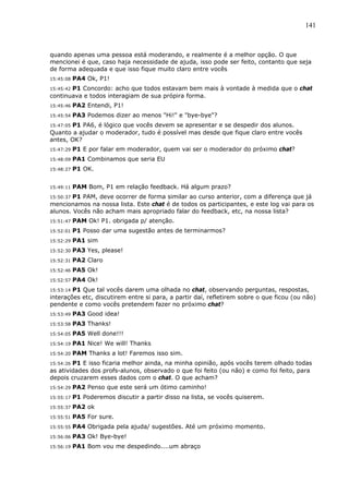 141



quando apenas uma pessoa está moderando, e realmente é a melhor opção. O que
mencionei é que, caso haja necessidade de ajuda, isso pode ser feito, contanto que seja
de forma adequada e que isso fique muito claro entre vocês
15:45:08   PA4 Ok, P1!
15:45:42 P1 Concordo: acho que todos estavam bem mais à vontade à medida que o chat
continuava e todos interagiam de sua própira forma.
15:45:46   PA2 Entendi, P1!
15:45:54   PA3 Podemos dizer ao menos "Hi!" e "bye-bye"?
15:47:05 P1 PA6, é lógico que vocês devem se apresentar e se despedir dos alunos.
Quanto a ajudar o moderador, tudo é possível mas desde que fique claro entre vocês
antes, OK?
15:47:29   P1 E por falar em moderador, quem vai ser o moderador do próximo chat?
15:48:09   PA1 Combinamos que seria EU
15:48:27   P1 OK.


15:49:11   PAM Bom, P1 em relação feedback. Há algum prazo?
15:50:37P1 PAM, deve ocorrer de forma similar ao curso anterior, com a diferença que já
mencionamos na nossa lista. Este chat é de todos os participantes, e este log vai para os
alunos. Vocês não acham mais apropriado falar do feedback, etc, na nossa lista?
15:51:47   PAM Ok! P1. obrigada p/ atenção.
15:52:01   P1 Posso dar uma sugestão antes de terminarmos?
15:52:29   PA1 sim
15:52:30   PA3 Yes, please!
15:52:31   PA2 Claro
15:52:46   PA5 Ok!
15:52:57   PA4 Ok!
15:53:14 P1 Que tal vocês darem uma olhada no chat, observando perguntas, respostas,
interações etc, discutirem entre si para, a partir daí, refletirem sobre o que ficou (ou não)
pendente e como vocês pretendem fazer no próximo chat?
15:53:49   PA3 Good idea!
15:53:58   PA3 Thanks!
15:54:05   PA5 Well done!!!
15:54:19   PA1 Nice! We will! Thanks
15:54:20   PAM Thanks a lot! Faremos isso sim.
15:54:26 P1 E isso ficaria melhor ainda, na minha opinião, após vocês terem olhado todas
as atividades dos profs-alunos, observado o que foi feito (ou não) e como foi feito, para
depois cruzarem esses dados com o chat. O que acham?
15:54:29   PA2 Penso que este será um ótimo caminho!
15:55:17   P1 Poderemos discutir a partir disso na lista, se vocês quiserem.
15:55:37   PA2 ok
15:55:51   PA5 For sure.
15:55:55   PA4 Obrigada pela ajuda/ sugestões. Até um próximo momento.
15:56:06   PA3 Ok! Bye-bye!
15:56:19   PA1 Bom vou me despedindo....um abraço
 