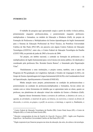 15




INTRODUÇÃO




            O trabalho de pesquisa aqui apresentado surgiu a partir da minha vivência prática,
primeiramente        enquanto     professora-aluna,     e    posteriormente     enquanto     professora-
multiplicadora e formadora, no módulo de Educação a Distância (EaD), do projeto de
Formação de Professores e Multiplicadores de Ensino-Aprendizagem de Inglês Instrumental
para o Sistema de Educação Profissional de Nível Técnico, da Pontifícia Universidade
Católica de São Paulo (PUC-SP), em parceria com alguns Centros Federais de Educação
Tecnológica (CEFETs)1, entre eles, o Centro Federal de Educação Tecnológica da Paraíba
(CEFET-PB), no período de junho de 2003 a fevereiro de 2006.
            Tal projeto, em âmbito nacional, e centrado na formação de professores e de
multiplicadores de Inglês Instrumental para o nível técnico de ensino público, foi idealizado e
coordenado pela professora Dra. Rosinda Guerra Ramos2, e fomentado pela Organização
Vitae3.
            Paralelamente a estas instituições, o projeto contou, também, com o apoio do
Programa de Pós-graduação em Lingüística Aplicada e Estudos da Linguagem (LAEL), do
Grupo de Ensino-Aprendizagem de Língua Instrumental (GEALIN) e da Coordenadoria Geral
de Especialização, Aperfeiçoamento e Extensão (COGEAE).
            Minha atuação nesse projeto, primeiramente na condição de professora-aluna e
posteriormente na condição de professora-multiplicadora e formadora, fez-me entrar em
contato com as várias ferramentas de trabalho que se apresentam tanto ao aluno, quanto ao
professor, nas plataformas de educação virtual dos módulos de Ensino a Distância (EaD).
          Algumas dessas ferramentas foram a estrutura do ambiente, a dinâmica do curso, a
agenda, as atividades, o material de apoio, as leituras, os exercícios, o mural, os fóruns de
discussão, o correio, os grupos, o perfil, os acessos, o intermap, o suporte e, finalmente, o


1
 Centro Federal de Educação Tecnológica da Paraíba (PB), Centro Paula Sousa (SP), o Centro de
Nilópolis (RJ) e o Centro de Ponta Grossa (PR).
2
 Docente e pesquisadora da área de English for Especific Purposes (ESP) - Inglês com Propósitos
Específicos - da Pontifícia Universidade Católica de São Paulo (PUC-SP)
3
    Órgão responsável por financiar pesquisa nas áreas da educação, das artes, da cultura e da tecnologia.
 