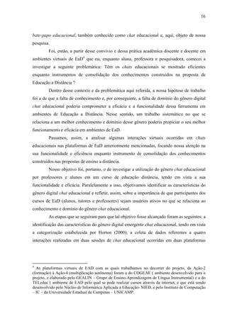 16



bate-papo educacional, também conhecido como chat educacional e, aqui, objeto de nossa
pesquisa.
         Foi, então, a partir desse convívio e dessa prática acadêmica discente e docente em
ambientes virtuais de EaD4 que eu, enquanto aluna, professora e pesquisadora, comecei a
investigar a seguinte problemática: Têm os chats educacionais se mostrado eficientes
enquanto instrumentos de consolidação dos conhecimentos construídos na proposta de
Educação a Distância ?
         Dentro desse contexto e da problemática aqui referida, a nossa hipótese de trabalho
foi a de que a falta de conhecimento e, por conseguinte, a falta de domínio do gênero digital
chat educacional poderia comprometer a eficácia e a funcionalidade dessa ferramenta em
ambientes de Educação a Distância. Nesse sentido, um trabalho sistemático no que se
relaciona a um melhor conhecimento e domínio desse gênero poderia propiciar o seu melhor
funcionamento e eficácia em ambientes de EaD.
         Passamos, assim, a analisar algumas interações virtuais ocorridas em chats
educacionais nas plataformas de EaD anteriormente mencionadas, focando nossa atenção na
sua funcionalidade e eficiência enquanto instrumento de consolidação dos conhecimentos
construídos nas propostas de ensino a distância.
         Nosso objetivo foi, portanto, o de investigar a utilização do gênero chat educacional
por professores e alunos em um curso de educação distância, tendo em vista a sua
funcionalidade e eficácia. Paralelamente a isso, objetivamos identificar as características do
gênero digital chat educacional e refletir, assim, sobre a importância de que participantes dos
cursos de EaD (alunos, tutores e professores) sejam usuários ativos no que se relaciona ao
conhecimento e domínio do gênero chat educacional.
         As etapas que se seguiram para que tal objetivo fosse alcançado foram as seguintes: a
identificação das características do gênero digital emergente chat educacional, tendo em vista
a categorização estabelecida por Horton (2000); a coleta de dados referentes a quatro
interações realizadas em duas sessões de chat educacional ocorridas em duas plataformas




4
  As plataformas virtuais de EAD com as quais trabalhamos no decorrer do projeto, da Ação-2
(formação) à Ação-4 (multiplicação autônoma) foram a do COGEAE ( ambiente desenvolvido para o
projeto, e elaborado pelo GEALIN – Grupo de Ensino-Aprendizagem de Língua Instrumental) e a do
TELeduc ( ambiente de EAD pelo qual se pode realizar cursos através da internet, e que está sendo
desenvolvido pelo Núcleo de Informática Aplicada à Educação- NIED, e pelo Instituto de Computação
– IC – da Universidade Estadual de Campinas – UNICAMP.
 