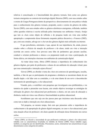 18



relativas à conceituação e à funcionalidade dos gêneros textuais, bem como aos gêneros
textuais emergentes no contexto da tecnologia digital; Bezerra (2005), com seus estudos sobre
o ensino de Língua Portuguesa dentro da perspectiva e direcionamento de uma prática voltada
para o conhecimento dos gêneros textuais, propondo, assim o ensino de gêneros da mídia;
Xavier (2005), com seus estudos sobre os gêneros eletrônicos emergentes, refletindo, também
sobre questões relativas à escrita utilizada pelos internautas nos ambientes virtuais; Araújo
que tem os chats como objeto de reflexão e de pesquisa tendo em vista uma melhor
apropriação e compreensão dessa ferramenta enquanto prática discursiva; e Fonseca (2002),
que, com seus estudos, advoga ser o chat um dos gêneros digitais mais utilizados na internet.
          O que percebemos, entretanto, é que, apesar de sua importância, há, ainda, poucos
estudos sobre a eficácia da atuação do professor e do aluno, tendo em vista a interação
ocorrida em cursos online. Isso provoca uma falta de parâmetros que possam auxiliar,
conduzir e orientar professores e alunos a se prepararem tendo em vista a participação, de
forma efetiva, em interações síncronas nos ambientes de comunicação digital.
          Ao tratar desse tema, Abreu (2005) destaca a importância do conhecimento dos
gêneros digitais, por parte de professores e alunos de um ambiente de educação virtual, para
que essa comunicação e interação sejam eficazes7.
          Gervai (2004), ao abordar o tema dos chats em contextos de aprendizagem, ressalta,
também, o fato de que os participantes de programas a distância se encontram diante de um
desafio duplo: o de lidar com os conteúdos, e o de estar diante de um novo e desconhecido
instrumento de aprendizagem, o chat educacional.
          Visando, pois, a contribuir com pesquisas que investiguem essa problemática, e na
tentativa de ajudar a preencher essa lacuna, este estudo objetiva investigar as estratégias de
utilização do gênero chat educacional por professores e alunos, em um curso de educação a
distância, tendo em vista a sua eficácia e funcionalidade na prática educacional.
          Acreditamos que este seja um dos passos para que iniciemos uma discussão sobre
como tem se dado a interação em chats educacionais.
          Tal pesquisa, ao mesmo tempo, fará com que pensemos sobre a importância do
conhecimento e da apropriação do gênero digital emergente, no caso o chat educacional, para
uma atuação eficaz do professor e do aluno quando da utilização dessa ferramenta nos cursos
online.
7
  Abreu (2005), ao discutir a necessidade de que professores conheçam o gênero chat educacional,
trabalha com as características levantadas no trabalho de Horton (2000). Nosso trabalho segue,
também, as categorias por ele identificadas. Procuramos, assim, sistematizar tais características no que
denominamos como categorias de análise.
 
