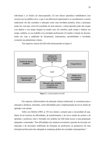 26



individuais e os limites do aluno-aprendiz; (3) tem alunos aprendizes trabalhadores (em
serviço) em seu público-alvo, o que é um diferencial representativo se consideramos o ensino
tradicional; (4) não considera a educação como uma atividade primária, única e principal,
tendo em vista que, como foi ressaltado em item anterior, o aluno-aprendiz pode não ocupar
e/ou dedicar o seu tempo integral ao estudo, mas, do contrário, pode ocupar e dedicar seu
tempo, também, ao seu trabalho e/ou atividade profissional; (5) amplia a função do docente,
tendo em vista a amplitude de ferramentas, instrumentos, possibilidades e atividades
existentes nas plataformas virtuais.
         Tais aspectos, marcas da EaD estão demonstrados na figura 2.




                                             Ambiente de
                                            aprendizagem
                                            diferenciado.
      Função do docente
         ampliada.                                                    Tempo flexível.



                                                EaD
                                                                       Público-alvo
        Interação social                                              marcadamente
          diferenciada                                                 trabalhador.

                                       Educação como atividade
                                           secundária e/ou
                                           complementar.


                                Figura 2 – Caracterizadores da EaD.



         Tais aspectos, diferenciadores da educação clássica tradicional, se constituem para a
educação a distância, entretanto, como dificuldades para a implementação de novos modos de
aprender e de ensinar.
         Sobre isso Belloni (2003, p. 85) nos chama a atenção para a necessidade de que,
diante de tal contexto de dificuldades, de transformações e de novos modos de ensinar e de
aprender, o professor, tutor e formador nos módulos de EaD tenha acesso a uma preparação
adequada e continuada: “Tais dificuldades nos remetem novamente à questão da inovação em
educação e da necessária redefinição da formação de professores na perspectiva de uma
formação profissional mais adequada às mudanças globais da sociedade contemporânea.”
 