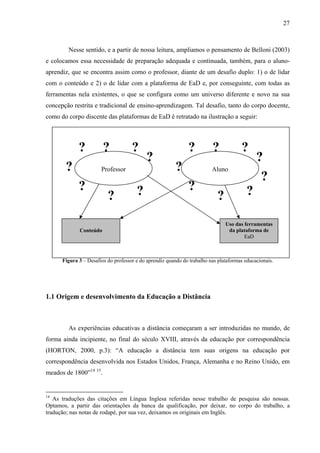 27



        Nesse sentido, e a partir de nossa leitura, ampliamos o pensamento de Belloni (2003)
e colocamos essa necessidade de preparação adequada e continuada, também, para o aluno-
aprendiz, que se encontra assim como o professor, diante de um desafio duplo: 1) o de lidar
com o conteúdo e 2) o de lidar com a plataforma de EaD e, por conseguinte, com todas as
ferramentas nela existentes, o que se configura como um universo diferente e novo na sua
concepção restrita e tradicional de ensino-aprendizagem. Tal desafio, tanto do corpo docente,
como do corpo discente das plataformas de EaD é retratado na ilustração a seguir:




             ?          ?            ?                        ?          ?            ?
                                           ?                                                 ?
       ?               Professor                         ?               Aluno
                                                                                              ?
             ?                         ?                      ?                          ?
                          ?                                                ?
                                                                               Uso das ferramentas
             Conteúdo                                                           da plataforma de
                                                                                       EaD



      Figura 3 – Desafios do professor e do aprendiz quando do trabalho nas plataformas educacionais.




1.1 Origem e desenvolvimento da Educação a Distância



        As experiências educativas a distância começaram a ser introduzidas no mundo, de
forma ainda incipiente, no final do século XVIII, através da educação por correspondência
(HORTON, 2000, p.3): “A educação a distância tem suas origens na educação por
correspondência desenvolvida nos Estados Unidos, França, Alemanha e no Reino Unido, em
meados de 1800”14 15.


14
   As traduções das citações em Língua Inglesa referidas nesse trabalho de pesquisa são nossas.
Optamos, a partir das orientações da banca da qualificação, por deixar, no corpo do trabalho, a
tradução; nas notas de rodapé, por sua vez, deixamos os originais em Inglês.
 