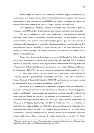 28



         Peters (1983), em sintonia com a afirmação de Horton, amplia tal informação, ao
declarar que a EaD surge a partir do desenvolvimento dos meios de transporte e dos meios de
comunicação, o que culminou na possibilidade das novas experiências de ensino por
correspondência que então surgiam, tanto na Europa, como nos Estados Unidos.
         Tais experiências, entretanto, somente se tornaram mais conhecidas a partir da
metade do século XIX, em face de demandas da então nascente e crescente industrialização.
         No que se relaciona às razões que propiciaram o seu surgimento, podemos
mencionar, entre outras, a necessidade marcante, na época, de um preparo e de um
desenvolvimento, tanto cultural como profissional para pessoas que, por razões inúmeras e
particulares, não tinham acesso às instituições educacionais de ensino presencial e formal. Um
outro fator que também contribuiu, de forma marcante, para o seu desenvolvimento, foi o
avanço das novas tecnologias no mundo globalizado, nos colocando em contato com a
chamada cultura eletrônica.
         Tendo sido inicialmente denominada pelo termo “teleducação”, a EaD, no Brasil,
teve o início de sua trajetória marcado pela fundação da Rádio Sociedade do Rio de Janeiro,
em 1923. É, entretanto, na década de 60, a partir do funcionamento da Comissão para Estudos
e Planejamento da Radiofusão Educativa, que culminou com a criação do Programa Nacional
de Teleducação – PRONTEL, que ela se expressa de maneira mais significativa (Preti, 1996).
         A partir desse marco, o governo federal cria a Fundação Centro Brasileiro de
Televisão Educativa, posteriormente denominada FUNTEVE e que veio a fortalecer o
Sistema Nacional de Radiofusão Educativa (SINREAD), colocando, no ar, uma diversidade
de programas educativos, em parceria com rádios e canais de TV.
         Preti (1996, p.19) aponta que a “EaD começa a ser posta como uma alternativa já
possível e viável para solucionar a falta de instrução e educação da maioria da população
adulta e trabalhadora” e complementa sua trajetória de crescente expansão no Brasil com
outros projetos trilhados por instituições particulares e governos estaduais, a exemplo de: (1)
Movimento de Educação de Base (MEB), em 1956, (2) o Centro Educativo do Maranhão, em
1967, (3) a TV Escola, desenvolvida pela TVE do Ceará, em 1967, (4) o Instituto de
Radiofusão do estado da Bahia, em 1969, (5) a Fundação Brasileira de Educação, (6) a
Fundação Padre Anchieta, em 1967, (7) a Fundação Roberto Marinho, em 1978, entre outros.
Somando-se a isso Preti (1996) ressalta que durante o período da ditadura militar o Governo
Federal implementou alguns programas de caráter emergencial, a exemplo do Projeto

15
  Distance learning has its roots in the correspondence education that developed in the United States,
France, Germany, and the United Kingdom during the mid 1800s.
 